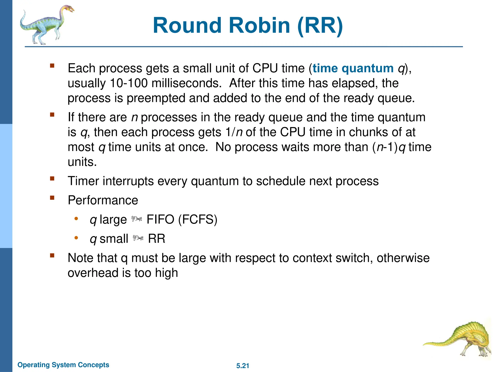 5.21
Operating System Concepts
Round Robin (RR)
 Each process gets a small unit of CPU time (time quantum q),
usually 10-100 milliseconds. After this time has elapsed, the
process is preempted and added to the end of the ready queue.
 If there are n processes in the ready queue and the time quantum
is q, then each process gets 1/n of the CPU time in chunks of at
most q time units at once. No process waits more than (n-1)q time
units.
 Timer interrupts every quantum to schedule next process
 Performance
• q large  FIFO (FCFS)
• q small  RR
 Note that q must be large with respect to context switch, otherwise
overhead is too high
 