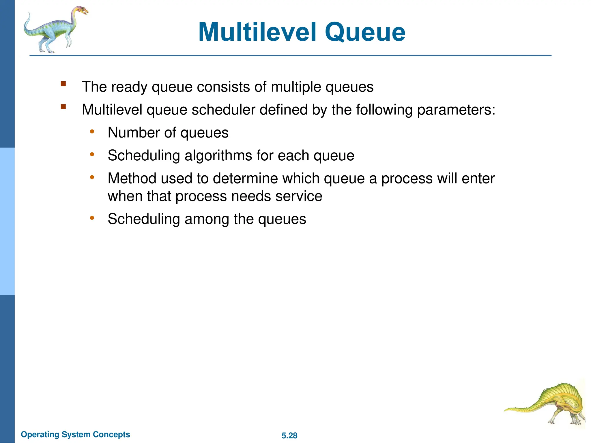 5.28
Operating System Concepts
Multilevel Queue
 The ready queue consists of multiple queues
 Multilevel queue scheduler defined by the following parameters:
• Number of queues
• Scheduling algorithms for each queue
• Method used to determine which queue a process will enter
when that process needs service
• Scheduling among the queues
 