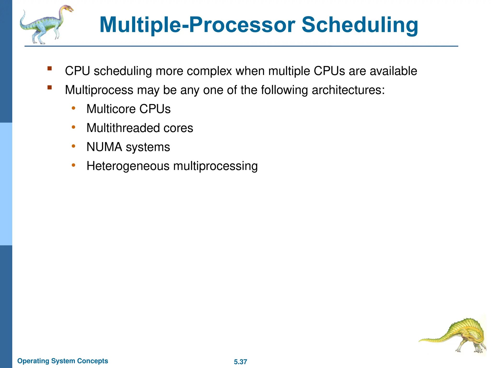 5.37
Operating System Concepts
Multiple-Processor Scheduling
 CPU scheduling more complex when multiple CPUs are available
 Multiprocess may be any one of the following architectures:
• Multicore CPUs
• Multithreaded cores
• NUMA systems
• Heterogeneous multiprocessing
 