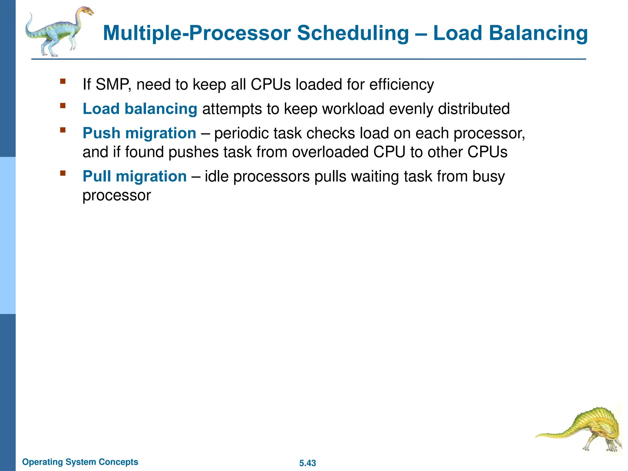 5.43
Operating System Concepts
Multiple-Processor Scheduling – Load Balancing
 If SMP, need to keep all CPUs loaded for efficiency
 Load balancing attempts to keep workload evenly distributed
 Push migration – periodic task checks load on each processor,
and if found pushes task from overloaded CPU to other CPUs
 Pull migration – idle processors pulls waiting task from busy
processor
 