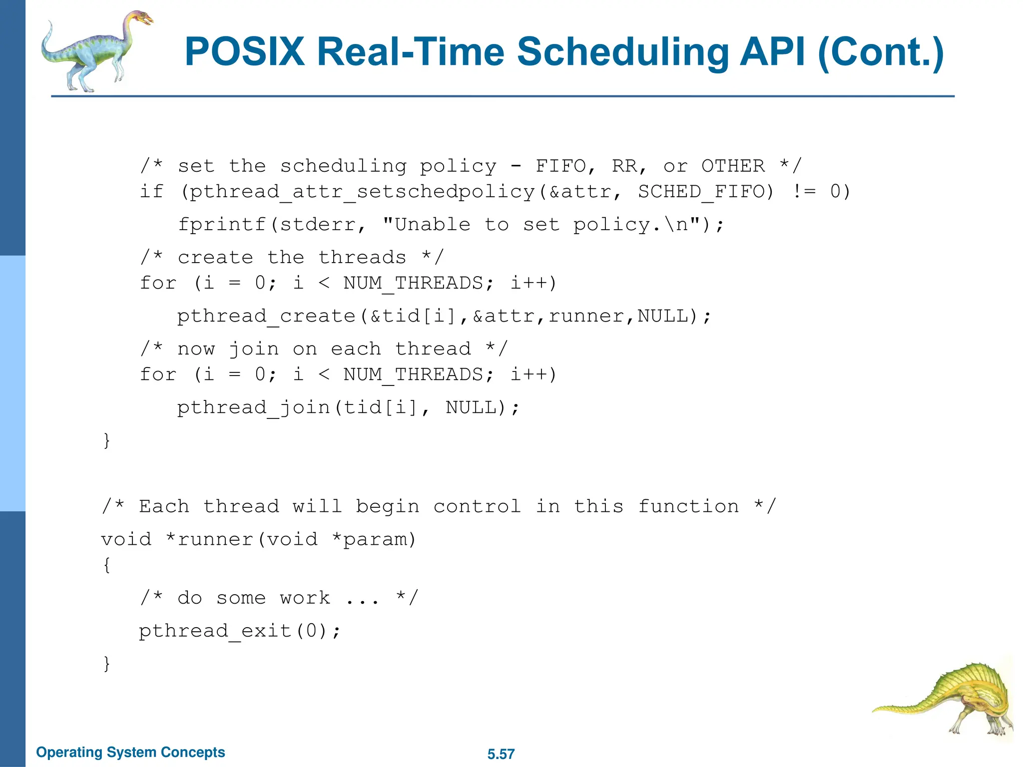 5.57
Operating System Concepts
/* set the scheduling policy - FIFO, RR, or OTHER */
if (pthread_attr_setschedpolicy(&attr, SCHED_FIFO) != 0)
fprintf(stderr, "Unable to set policy.n");
/* create the threads */
for (i = 0; i < NUM_THREADS; i++)
pthread_create(&tid[i],&attr,runner,NULL);
/* now join on each thread */
for (i = 0; i < NUM_THREADS; i++)
pthread_join(tid[i], NULL);
}
/* Each thread will begin control in this function */
void *runner(void *param)
{
/* do some work ... */
pthread_exit(0);
}
POSIX Real-Time Scheduling API (Cont.)
 