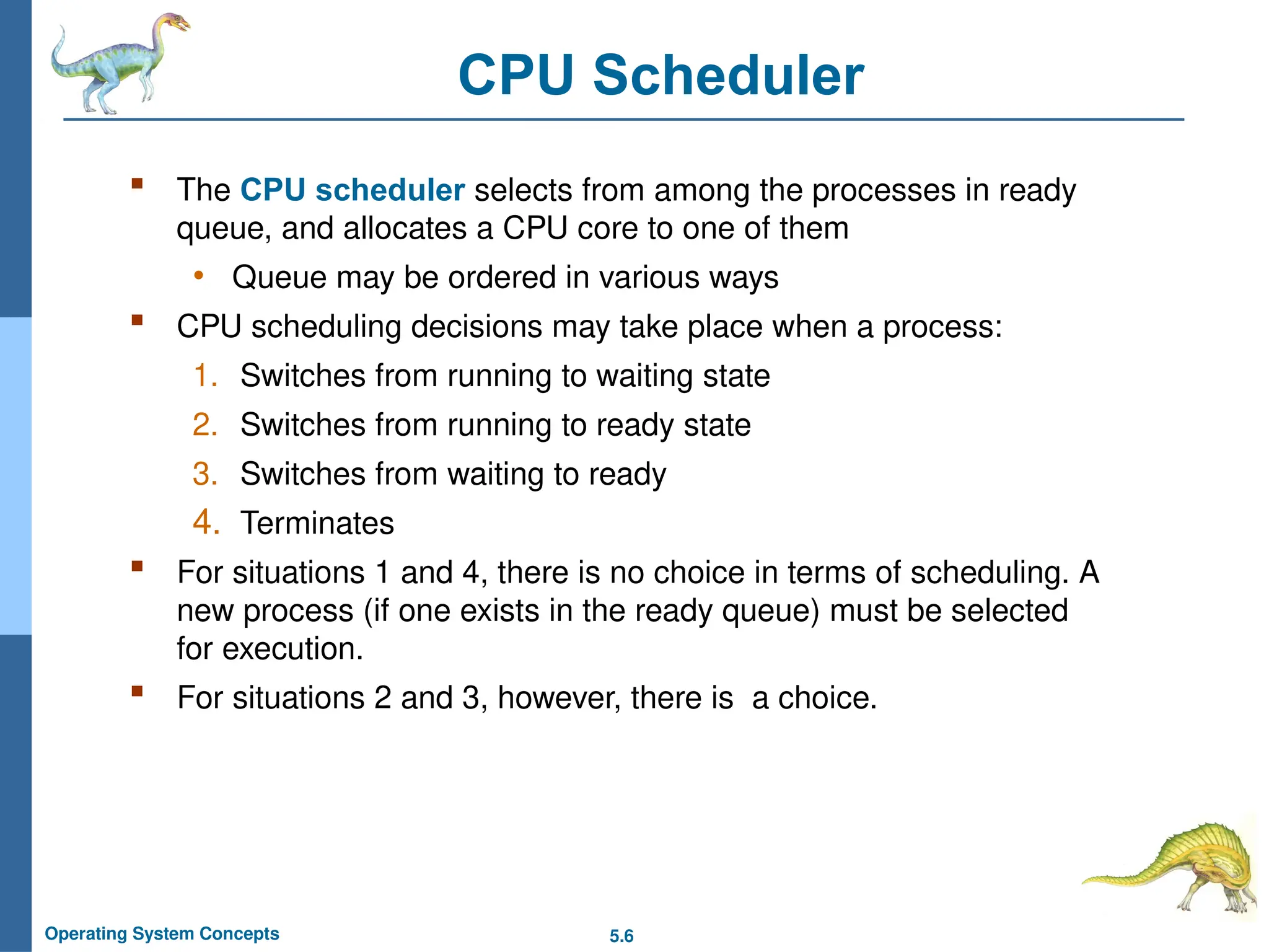 5.6
Operating System Concepts
CPU Scheduler
 The CPU scheduler selects from among the processes in ready
queue, and allocates a CPU core to one of them
• Queue may be ordered in various ways
 CPU scheduling decisions may take place when a process:
1. Switches from running to waiting state
2. Switches from running to ready state
3. Switches from waiting to ready
4. Terminates
 For situations 1 and 4, there is no choice in terms of scheduling. A
new process (if one exists in the ready queue) must be selected
for execution.
 For situations 2 and 3, however, there is a choice.
 