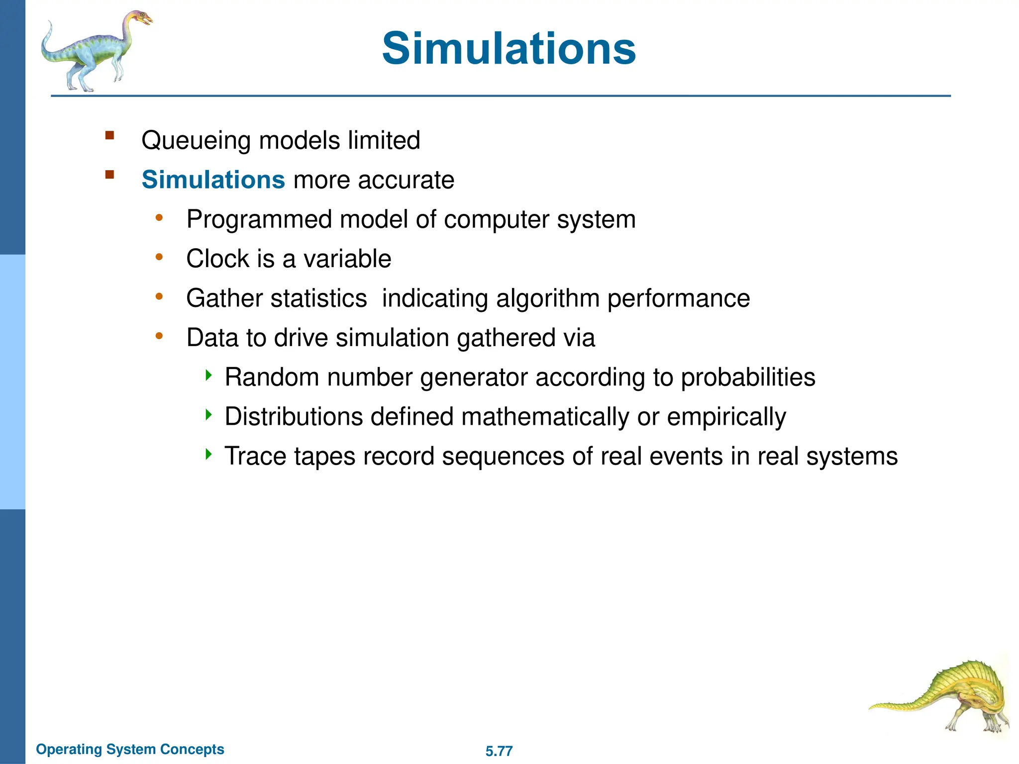 5.77
Operating System Concepts
Simulations
 Queueing models limited
 Simulations more accurate
• Programmed model of computer system
• Clock is a variable
• Gather statistics indicating algorithm performance
• Data to drive simulation gathered via
 Random number generator according to probabilities
 Distributions defined mathematically or empirically
 Trace tapes record sequences of real events in real systems
 