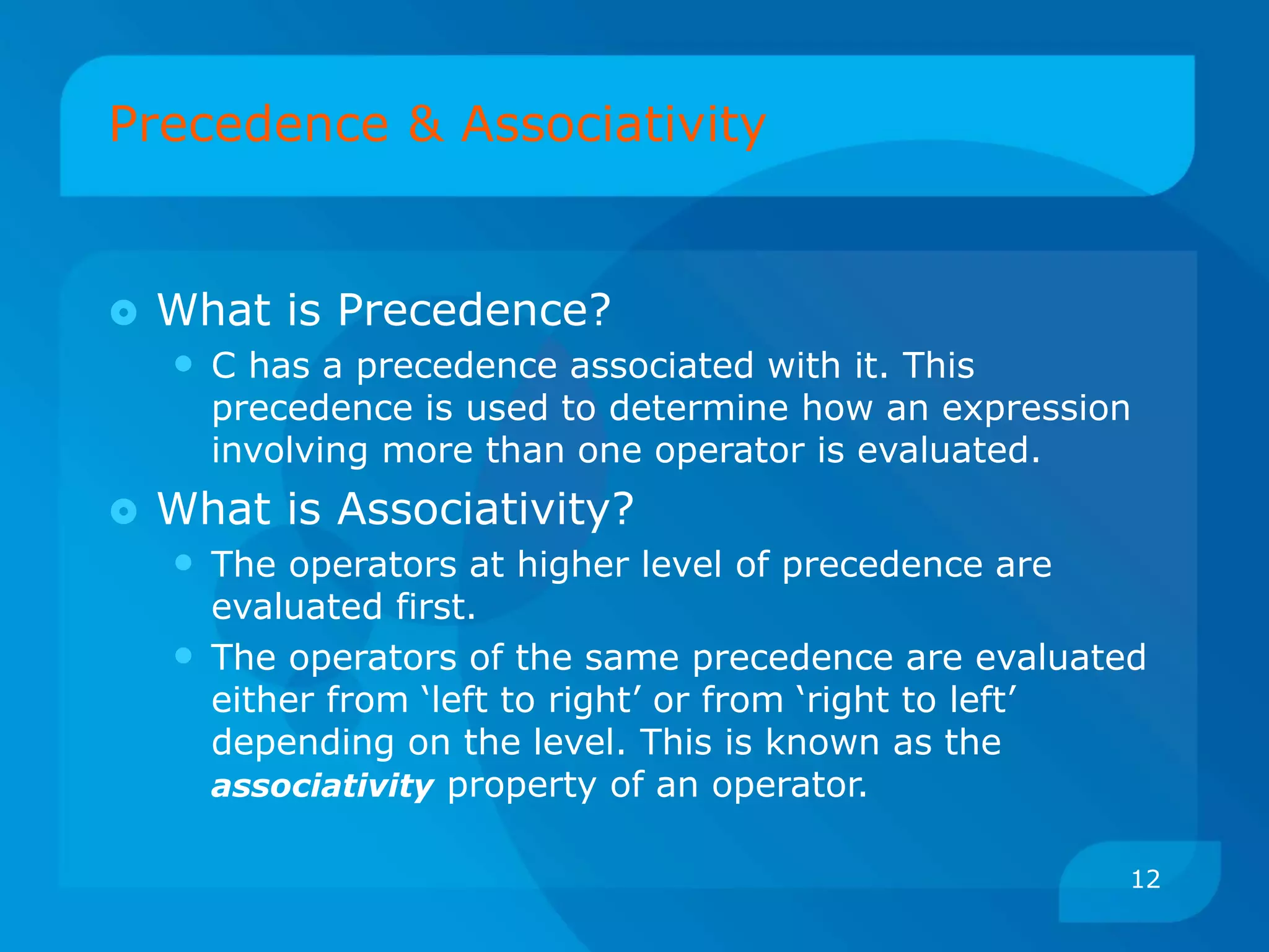 Precedence & Associativity
 What is Precedence?
• C has a precedence associated with it. This
precedence is used to determine how an expression
involving more than one operator is evaluated.
 What is Associativity?
• The operators at higher level of precedence are
evaluated first.
• The operators of the same precedence are evaluated
either from ‘left to right’ or from ‘right to left’
depending on the level. This is known as the
associativity property of an operator.
12
 
