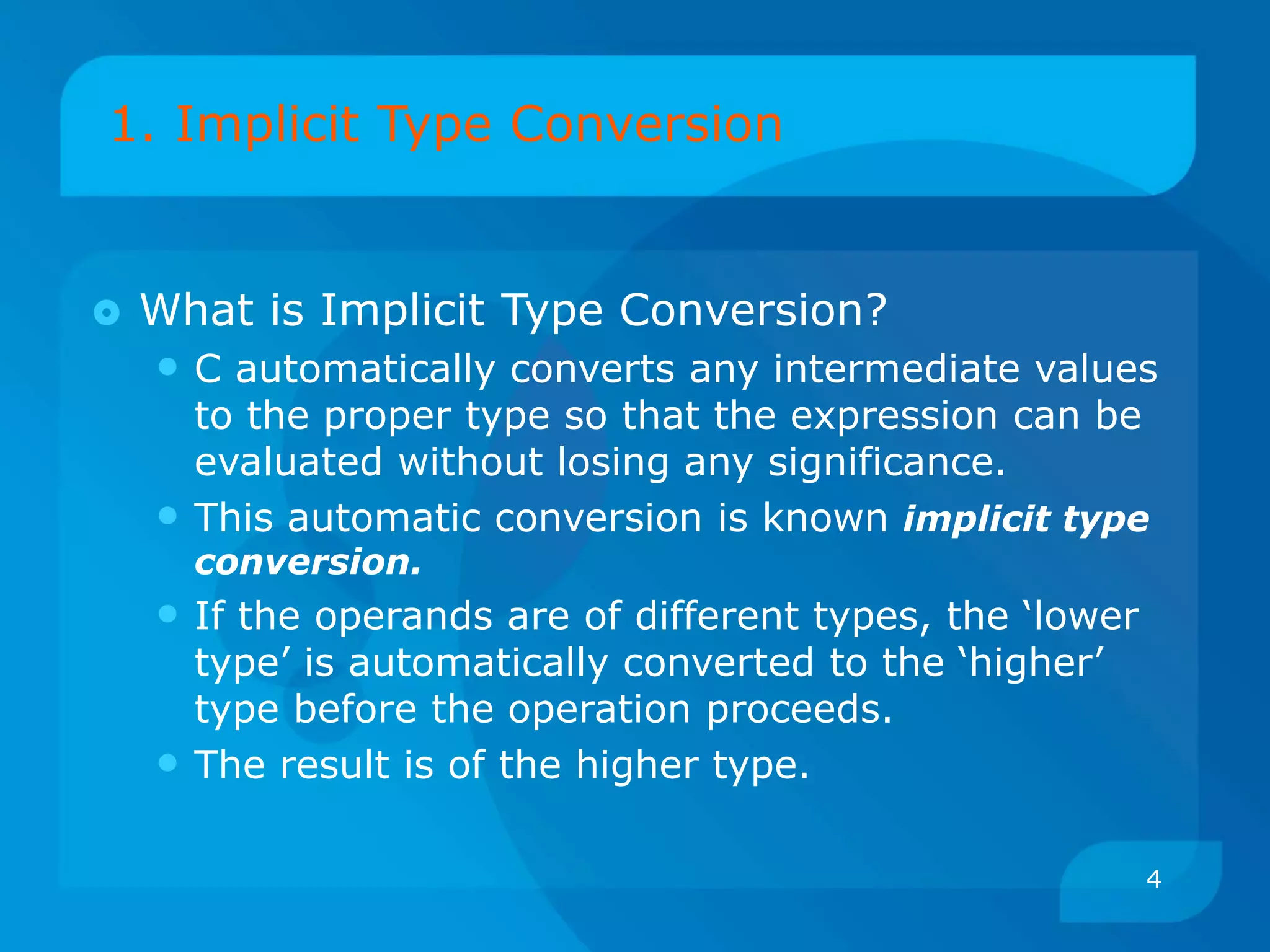 1. Implicit Type Conversion
 What is Implicit Type Conversion?
• C automatically converts any intermediate values
to the proper type so that the expression can be
evaluated without losing any significance.
• This automatic conversion is known implicit type
conversion.
• If the operands are of different types, the ‘lower
type’ is automatically converted to the ‘higher’
type before the operation proceeds.
• The result is of the higher type.
4
 