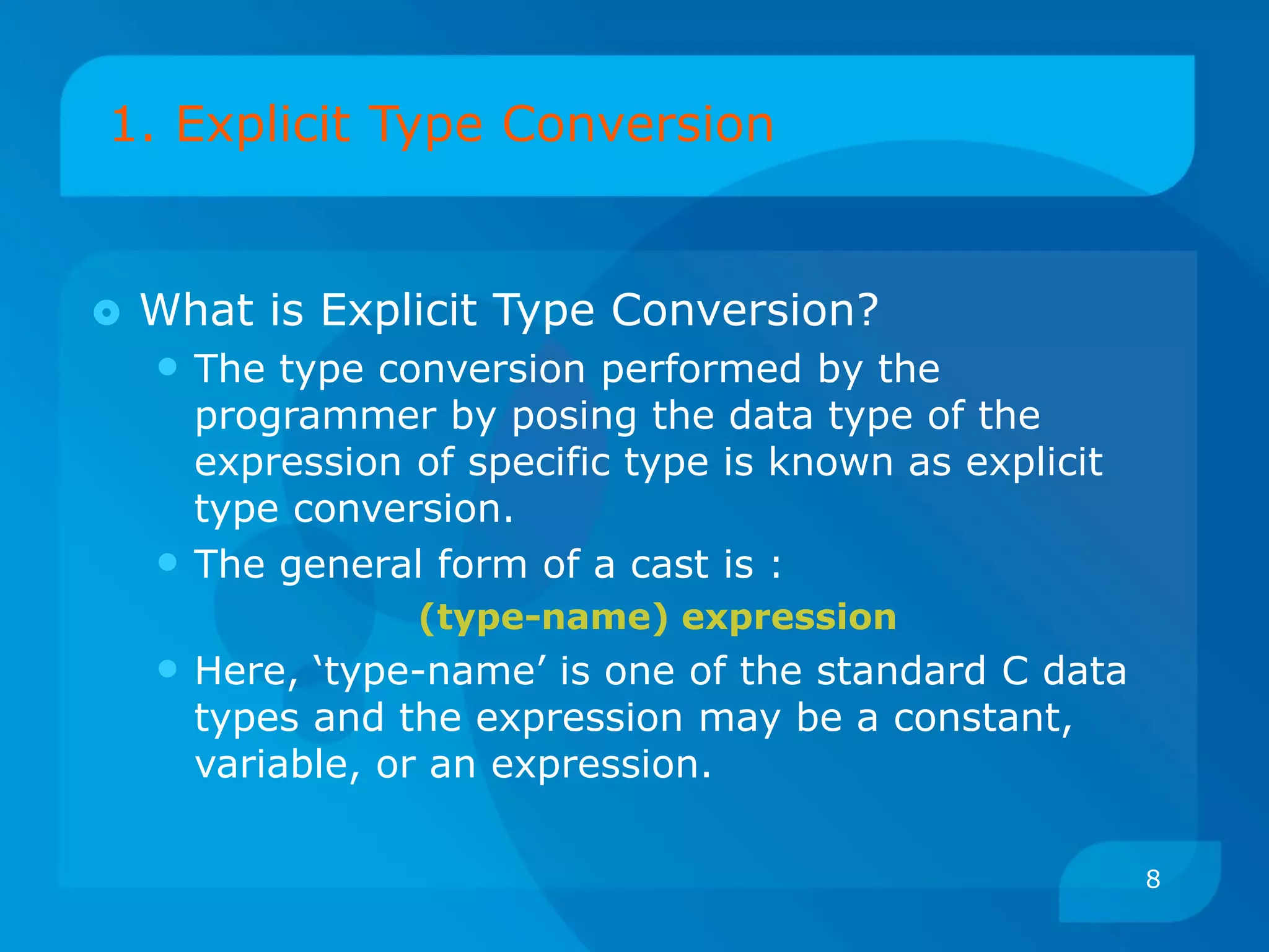 1. Explicit Type Conversion
 What is Explicit Type Conversion?
• The type conversion performed by the
programmer by posing the data type of the
expression of specific type is known as explicit
type conversion.
• The general form of a cast is :
(type-name) expression
• Here, ‘type-name’ is one of the standard C data
types and the expression may be a constant,
variable, or an expression.
8
 