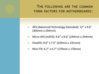 The following are the common form factors for motherboards:ATX (Advanced Technology Extended): 12” x 9.6” (305mm x 244mm)Micro ATX (mATX): 9.6” x 9.6” (244mm x 244mm)FlexATX: 9.0” x 7.5” (229mm x 191mm)Mini ITX: 6.7” x 6.7” (170mm x 170mm)