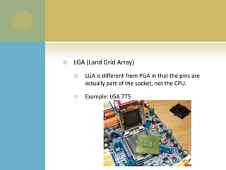 LGA (Land Grid Array) LGA is different from PGA in that the pins are actually part of the socket, not the CPU.Example: LGA 775
