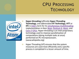 CPU Processing TechnologyHyper-threading (officially Hyper-Threading Technology, and abbreviated HT Technology, HTT or HT) is Intel's term for its simultaneous multithreading implementation in their Xeon, Pentium 4, Atom, and Core i7CPUs. Hyper-threading is an Intel-proprietary technology used to improve parallelization of computations (doing multiple tasks at once) performed on PC microprocessors. (www.wikipedia.org)Hyper Threading (HT) ensures that the system resources are used most efficiently and a specific process is completed in a lesser amount of time.