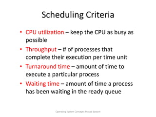 Scheduling CriteriaCPU utilization – keep the CPU as busy as possibleThroughput– # of processes that complete their execution per time unitTurnaround time – amount of time to execute a particular processWaiting time – amount of time a process has been waiting in the ready queueOperating System Concepts Prasad Sawant