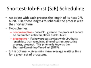 Shortest-Job-First (SJR) SchedulingAssociate with each process the length of its next CPU burst.  Use these lengths to schedule the process with the shortest time.Two schemes: nonpreemptive – once CPU given to the process it cannot be preempted until completes its CPU burst.preemptive – if a new process arrives with CPU burst length less than remaining time of current executing process, preempt.  This scheme is know as the Shortest-Remaining-Time-First (SRTF).SJF is optimal – gives minimum average waiting time for a given set of processes.Operating System Concepts Prasad Sawant