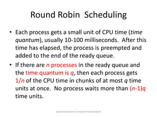 Round Robin  Scheduling  Each process gets a small unit of CPU time (time quantum), usually 10-100 milliseconds.  After this time has elapsed, the process is preempted and added to the end of the ready queue.If there are n processes in the ready queue and the time quantum is q, then each process gets 1/nof the CPU time in chunks of at most q time units at once.  No process waits more than (n-1)q time units.Operating System Concepts Prasad Sawant