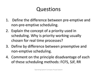 Questions Define the difference between pre-emptive and non-pre-emptive scheduling. Explain the concept of a priority used in scheduling. Why is priority working usually chosen for real time processes?Define by difference between preemptive and non-emptive scheduling.Comment on the principle disadvantage of each of these scheduling methods: FCFS, SJF, RROperating System Concepts Prasad Sawant