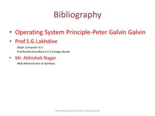 Bibliography Operating System Principle-Peter Galvin Galvin  Prof.S.G.Lakhdive(Dept .Computer Sci )Prof.Ramkirshna More A.C.S College AkurdiMr. AbhishekNagar Web Administrator at SymbioisOperating System Concepts Prasad Sawant