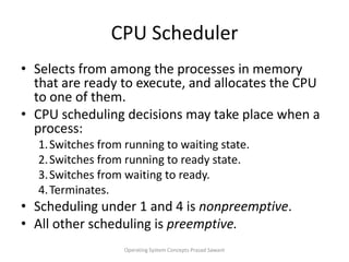 CPU SchedulerSelects from among the processes in memory that are ready to execute, and allocates the CPU to one of them.CPU scheduling decisions may take place when a process:1.	Switches from running to waiting state.2.	Switches from running to ready state.3.	Switches from waiting to ready.4.	Terminates.Scheduling under 1 and 4 is nonpreemptive.All other scheduling is preemptive.Operating System Concepts Prasad Sawant