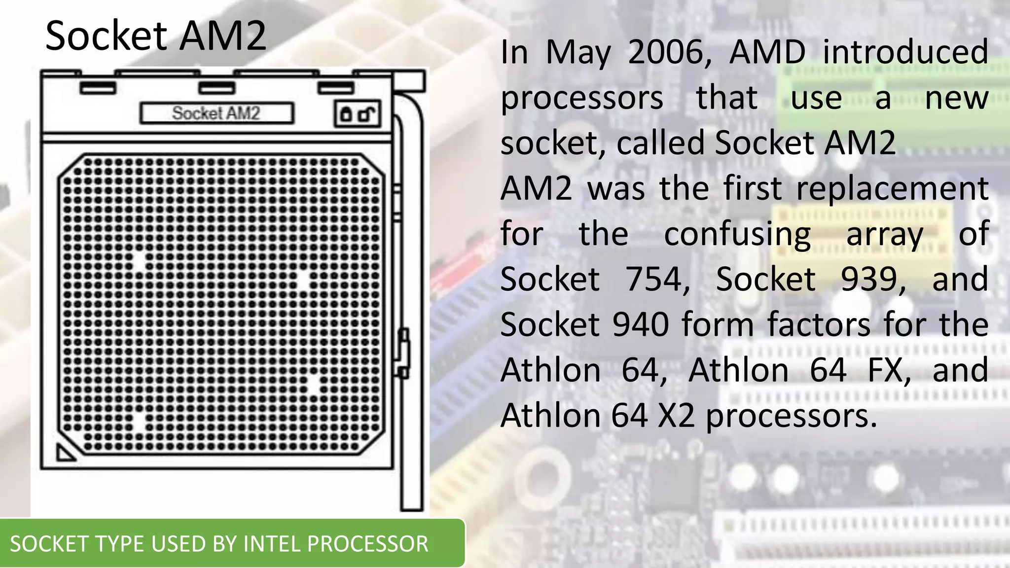 In May 2006, AMD introduced
processors that use a new
socket, called Socket AM2
AM2 was the first replacement
for the confusing array of
Socket 754, Socket 939, and
Socket 940 form factors for the
Athlon 64, Athlon 64 FX, and
Athlon 64 X2 processors.
Socket AM2
SOCKET TYPE USED BY INTEL PROCESSOR
 