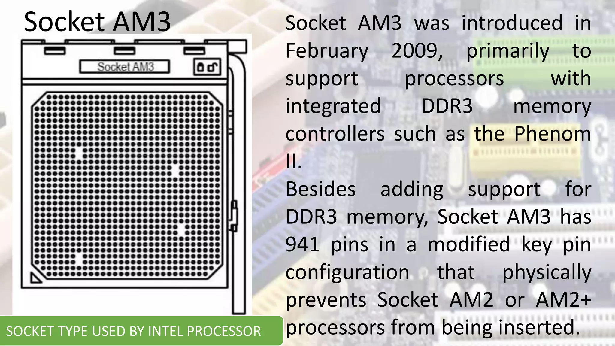 Socket AM3 was introduced in
February 2009, primarily to
support processors with
integrated DDR3 memory
controllers such as the Phenom
II.
Besides adding support for
DDR3 memory, Socket AM3 has
941 pins in a modified key pin
configuration that physically
prevents Socket AM2 or AM2+
processors from being inserted.
Socket AM3
SOCKET TYPE USED BY INTEL PROCESSOR
 