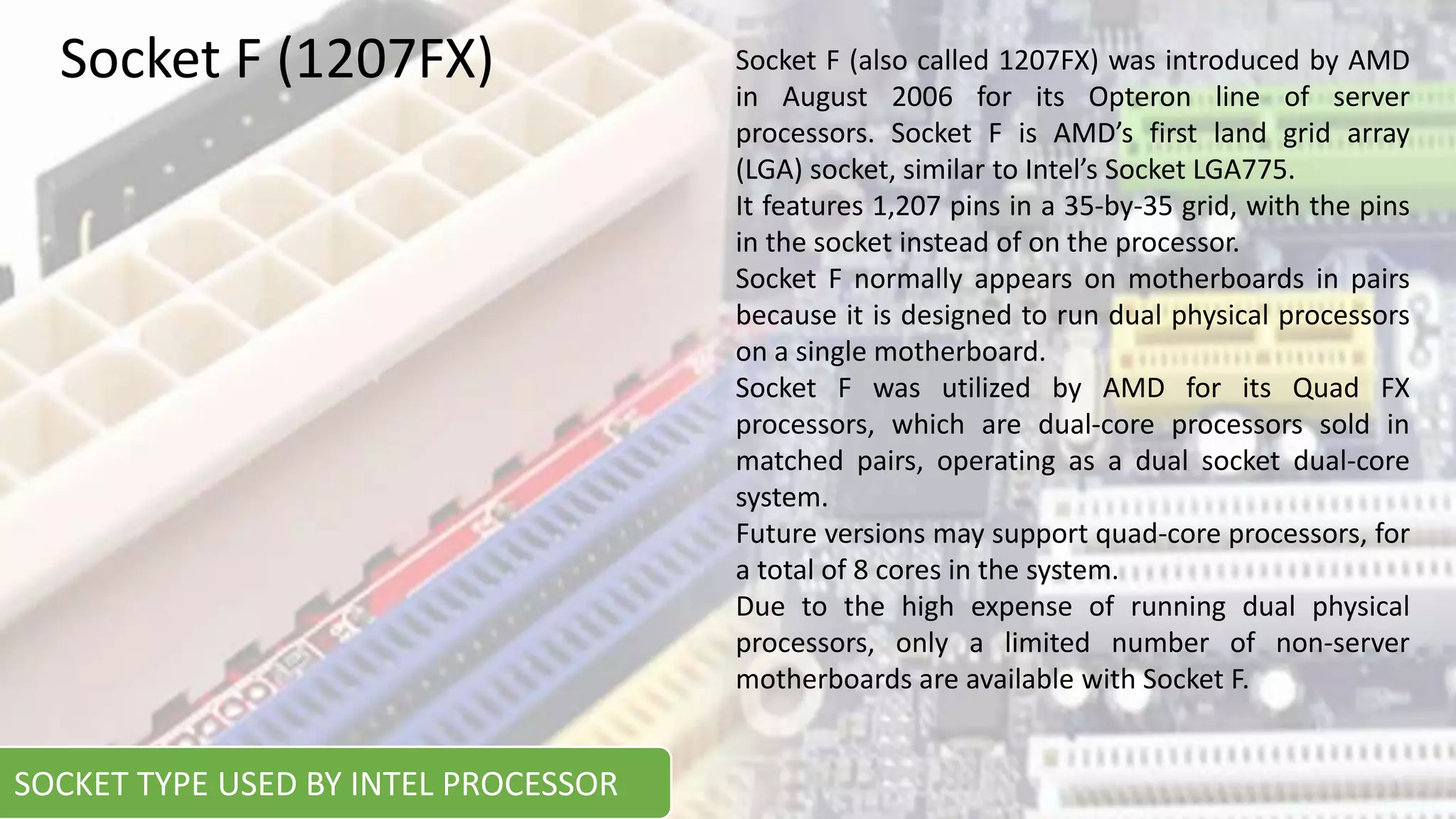 Socket F (also called 1207FX) was introduced by AMD
in August 2006 for its Opteron line of server
processors. Socket F is AMD’s first land grid array
(LGA) socket, similar to Intel’s Socket LGA775.
It features 1,207 pins in a 35-by-35 grid, with the pins
in the socket instead of on the processor.
Socket F normally appears on motherboards in pairs
because it is designed to run dual physical processors
on a single motherboard.
Socket F was utilized by AMD for its Quad FX
processors, which are dual-core processors sold in
matched pairs, operating as a dual socket dual-core
system.
Future versions may support quad-core processors, for
a total of 8 cores in the system.
Due to the high expense of running dual physical
processors, only a limited number of non-server
motherboards are available with Socket F.
Socket F (1207FX)
SOCKET TYPE USED BY INTEL PROCESSOR
 