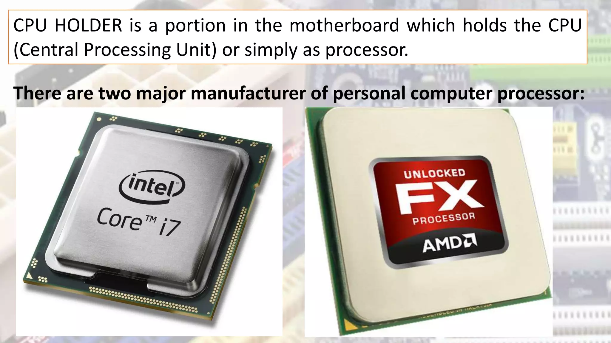 CPU HOLDER is a portion in the motherboard which holds the CPU
(Central Processing Unit) or simply as processor.
There are two major manufacturer of personal computer processor:
 