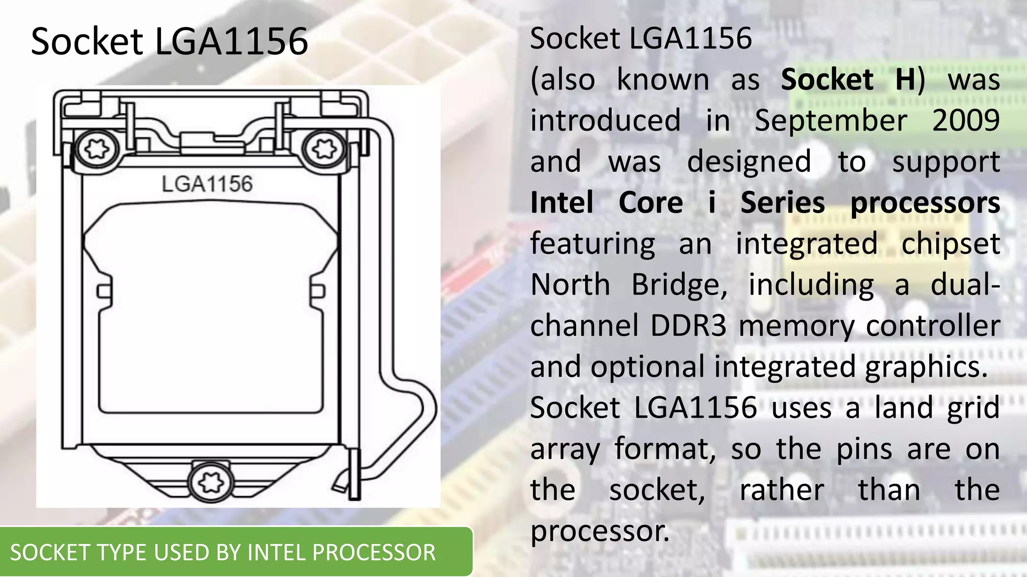 Socket LGA1156 Socket LGA1156
(also known as Socket H) was
introduced in September 2009
and was designed to support
Intel Core i Series processors
featuring an integrated chipset
North Bridge, including a dual-
channel DDR3 memory controller
and optional integrated graphics.
Socket LGA1156 uses a land grid
array format, so the pins are on
the socket, rather than the
processor.
SOCKET TYPE USED BY INTEL PROCESSOR
 