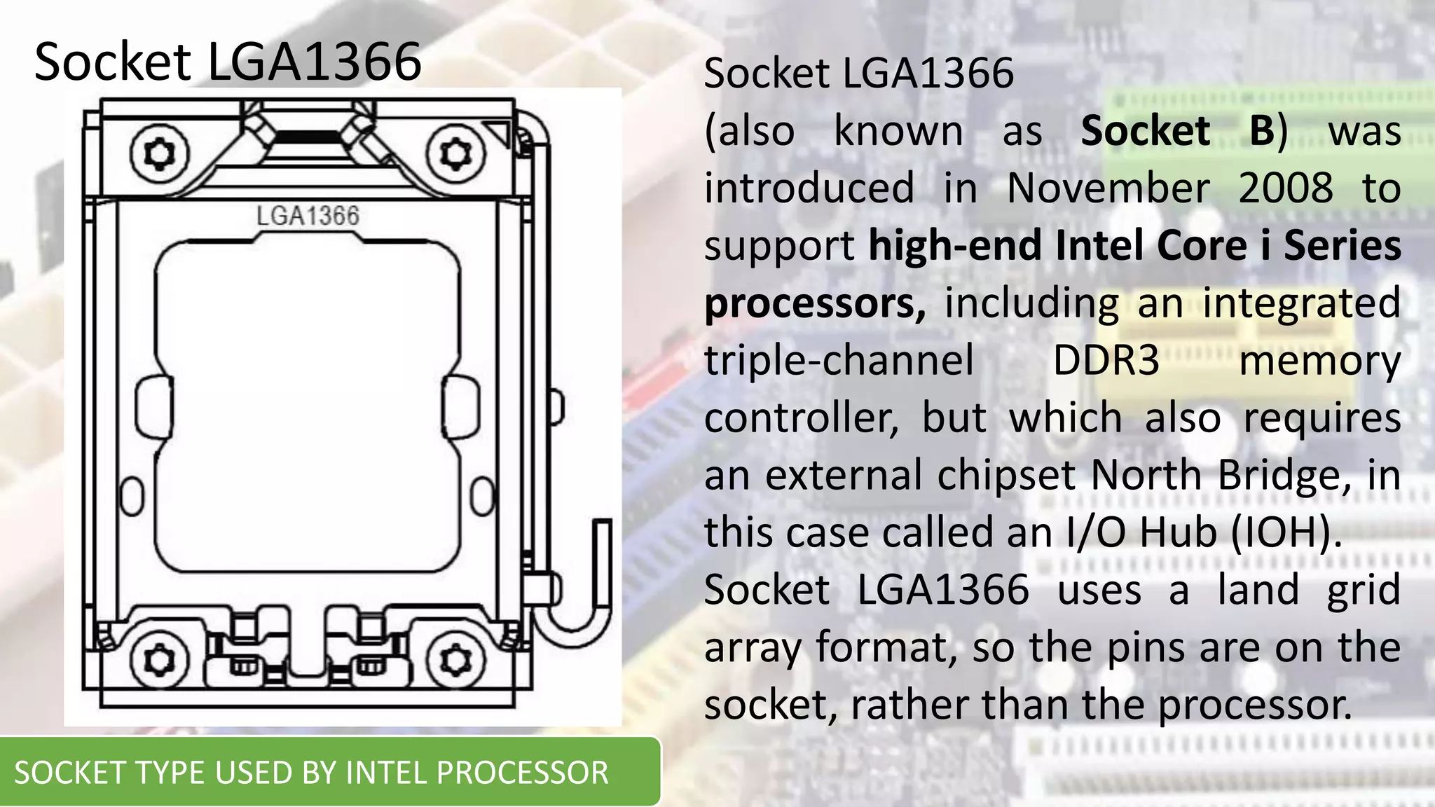 Socket LGA1366 Socket LGA1366
(also known as Socket B) was
introduced in November 2008 to
support high-end Intel Core i Series
processors, including an integrated
triple-channel DDR3 memory
controller, but which also requires
an external chipset North Bridge, in
this case called an I/O Hub (IOH).
Socket LGA1366 uses a land grid
array format, so the pins are on the
socket, rather than the processor.
SOCKET TYPE USED BY INTEL PROCESSOR
 