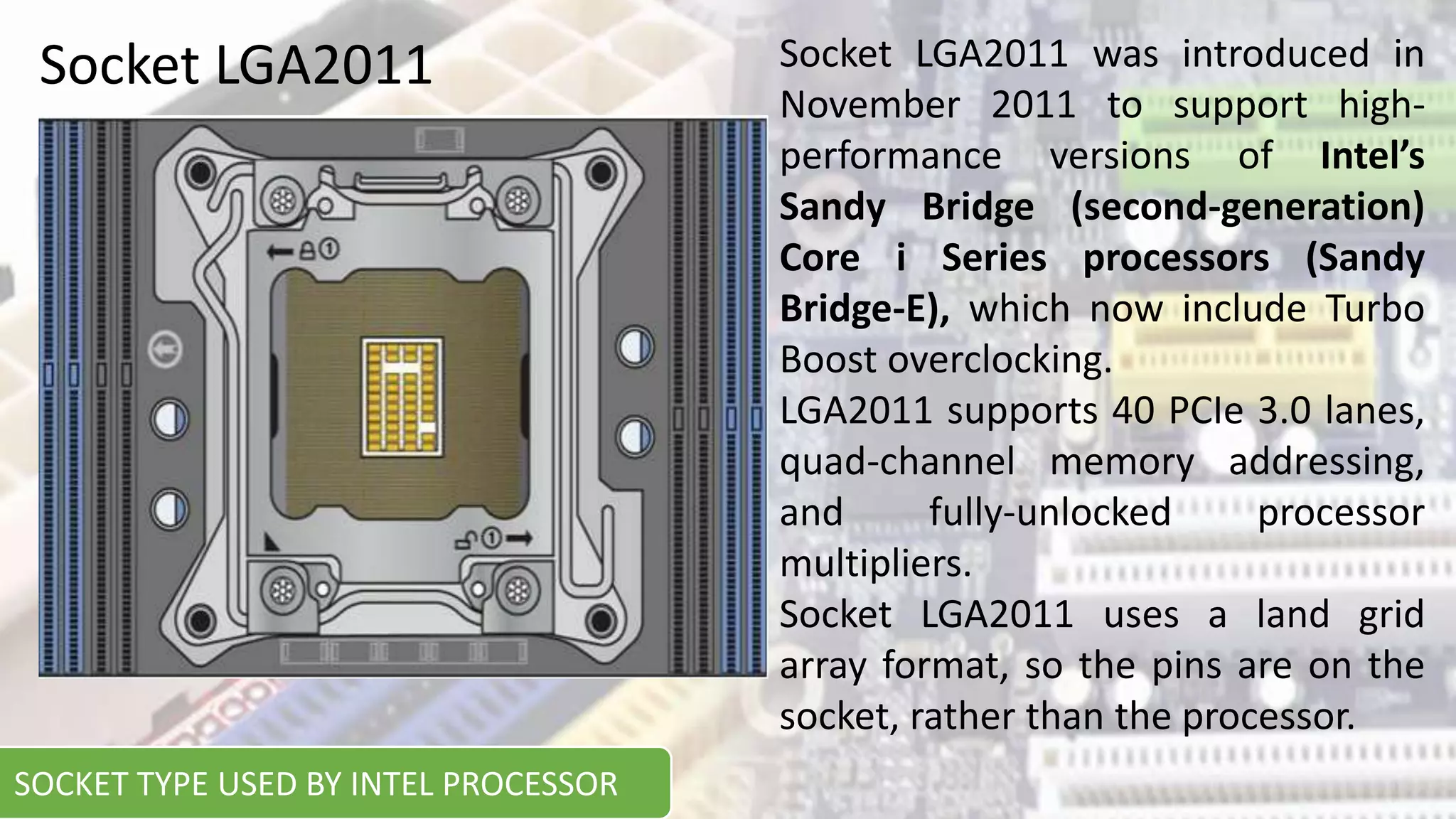 Socket LGA2011 Socket LGA2011 was introduced in
November 2011 to support high-
performance versions of Intel’s
Sandy Bridge (second-generation)
Core i Series processors (Sandy
Bridge-E), which now include Turbo
Boost overclocking.
LGA2011 supports 40 PCIe 3.0 lanes,
quad-channel memory addressing,
and fully-unlocked processor
multipliers.
Socket LGA2011 uses a land grid
array format, so the pins are on the
socket, rather than the processor.
SOCKET TYPE USED BY INTEL PROCESSOR
 