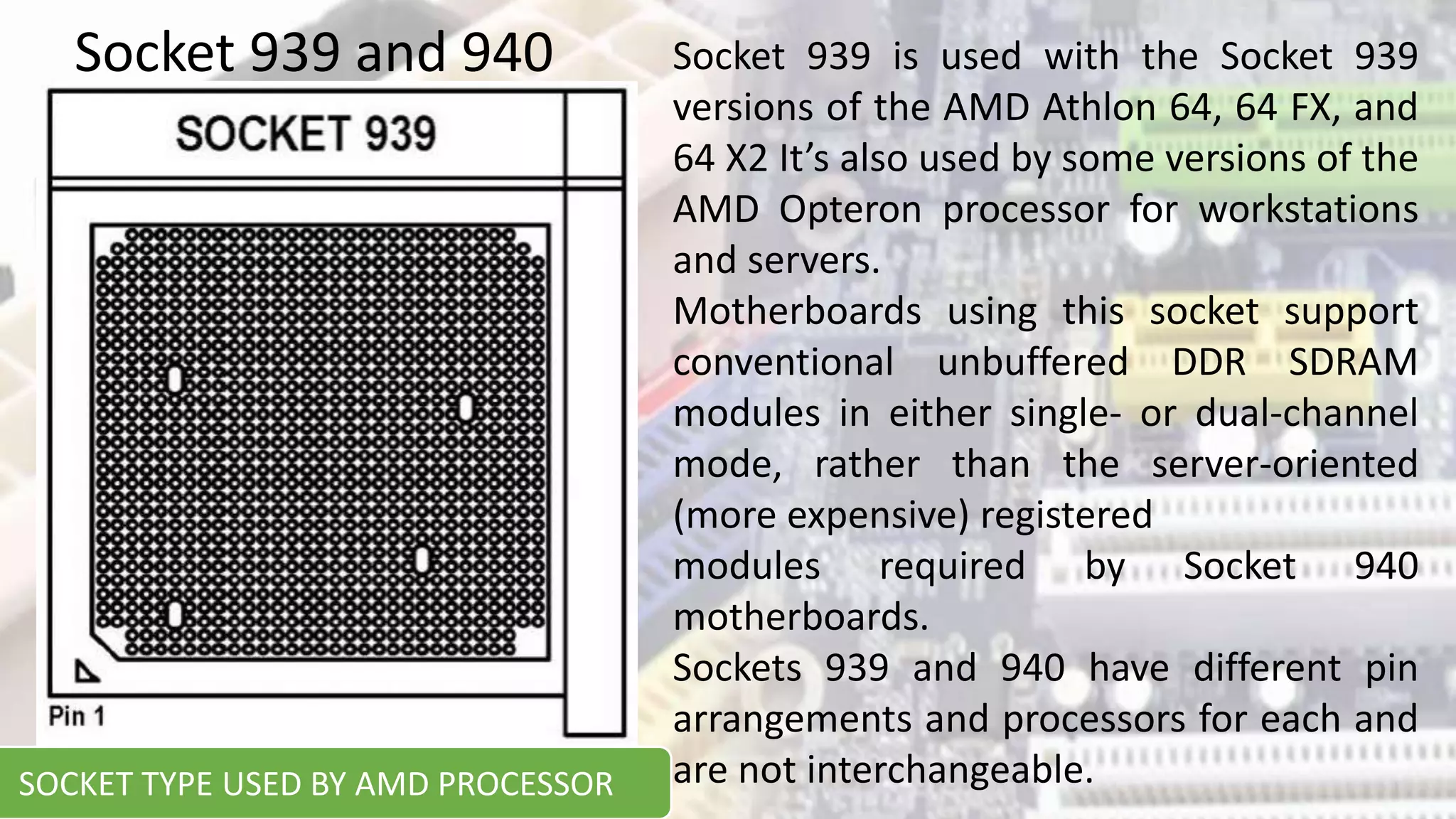 Socket 939 and 940 Socket 939 is used with the Socket 939
versions of the AMD Athlon 64, 64 FX, and
64 X2 It’s also used by some versions of the
AMD Opteron processor for workstations
and servers.
Motherboards using this socket support
conventional unbuffered DDR SDRAM
modules in either single- or dual-channel
mode, rather than the server-oriented
(more expensive) registered
modules required by Socket 940
motherboards.
Sockets 939 and 940 have different pin
arrangements and processors for each and
are not interchangeable.
SOCKET TYPE USED BY AMD PROCESSOR
 
