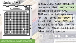 In May 2006, AMD introduced
processors that use a new
socket, called Socket AM2
AM2 was the first replacement
for the confusing array of
Socket 754, Socket 939, and
Socket 940 form factors for the
Athlon 64, Athlon 64 FX, and
Athlon 64 X2 processors.
Socket AM2
SOCKET TYPE USED BY INTEL PROCESSOR
 