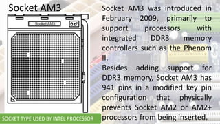 Socket AM3 was introduced in
February 2009, primarily to
support processors with
integrated DDR3 memory
controllers such as the Phenom
II.
Besides adding support for
DDR3 memory, Socket AM3 has
941 pins in a modified key pin
configuration that physically
prevents Socket AM2 or AM2+
processors from being inserted.
Socket AM3
SOCKET TYPE USED BY INTEL PROCESSOR
 