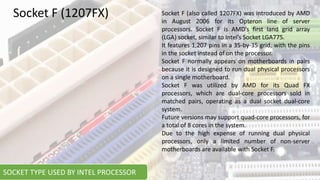 Socket F (also called 1207FX) was introduced by AMD
in August 2006 for its Opteron line of server
processors. Socket F is AMD’s first land grid array
(LGA) socket, similar to Intel’s Socket LGA775.
It features 1,207 pins in a 35-by-35 grid, with the pins
in the socket instead of on the processor.
Socket F normally appears on motherboards in pairs
because it is designed to run dual physical processors
on a single motherboard.
Socket F was utilized by AMD for its Quad FX
processors, which are dual-core processors sold in
matched pairs, operating as a dual socket dual-core
system.
Future versions may support quad-core processors, for
a total of 8 cores in the system.
Due to the high expense of running dual physical
processors, only a limited number of non-server
motherboards are available with Socket F.
Socket F (1207FX)
SOCKET TYPE USED BY INTEL PROCESSOR
 