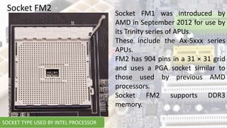 Socket FM1 was introduced by
AMD in September 2012 for use by
its Trinity series of APUs.
These include the Ax-5xxx series
APUs.
FM2 has 904 pins in a 31 × 31 grid
and uses a PGA socket similar to
those used by previous AMD
processors.
Socket FM2 supports DDR3
memory.
Socket FM2
SOCKET TYPE USED BY INTEL PROCESSOR
 