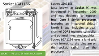 Socket LGA1156 Socket LGA1156
(also known as Socket H) was
introduced in September 2009
and was designed to support
Intel Core i Series processors
featuring an integrated chipset
North Bridge, including a dual-
channel DDR3 memory controller
and optional integrated graphics.
Socket LGA1156 uses a land grid
array format, so the pins are on
the socket, rather than the
processor.
SOCKET TYPE USED BY INTEL PROCESSOR
 