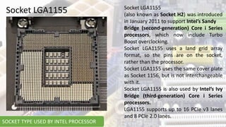 Socket LGA1155 Socket LGA1155
(also known as Socket H2) was introduced
in January 2011 to support Intel’s Sandy
Bridge (second-generation) Core i Series
processors, which now include Turbo
Boost overclocking.
Socket LGA1155 uses a land grid array
format, so the pins are on the socket,
rather than the processor.
Socket LGA1155 uses the same cover plate
as Socket 1156, but is not interchangeable
with it.
Socket LGA1155 is also used by Intel’s Ivy
Bridge (third-generation) Core i Series
processors.
LGA1155 supports up to 16 PCIe v3 lanes
and 8 PCIe 2.0 lanes.
SOCKET TYPE USED BY INTEL PROCESSOR
 