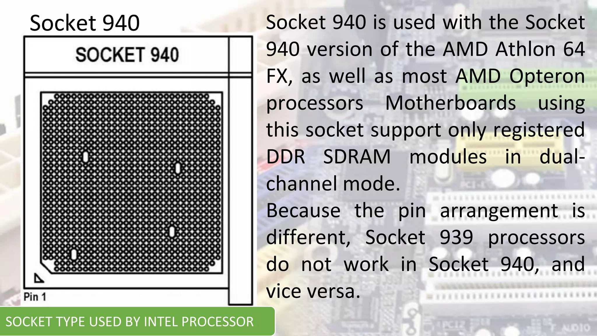 Socket 940 is used with the Socket
940 version of the AMD Athlon 64
FX, as well as most AMD Opteron
processors Motherboards using
this socket support only registered
DDR SDRAM modules in dual-
channel mode.
Because the pin arrangement is
different, Socket 939 processors
do not work in Socket 940, and
vice versa.
Socket 940
SOCKET TYPE USED BY INTEL PROCESSOR
 