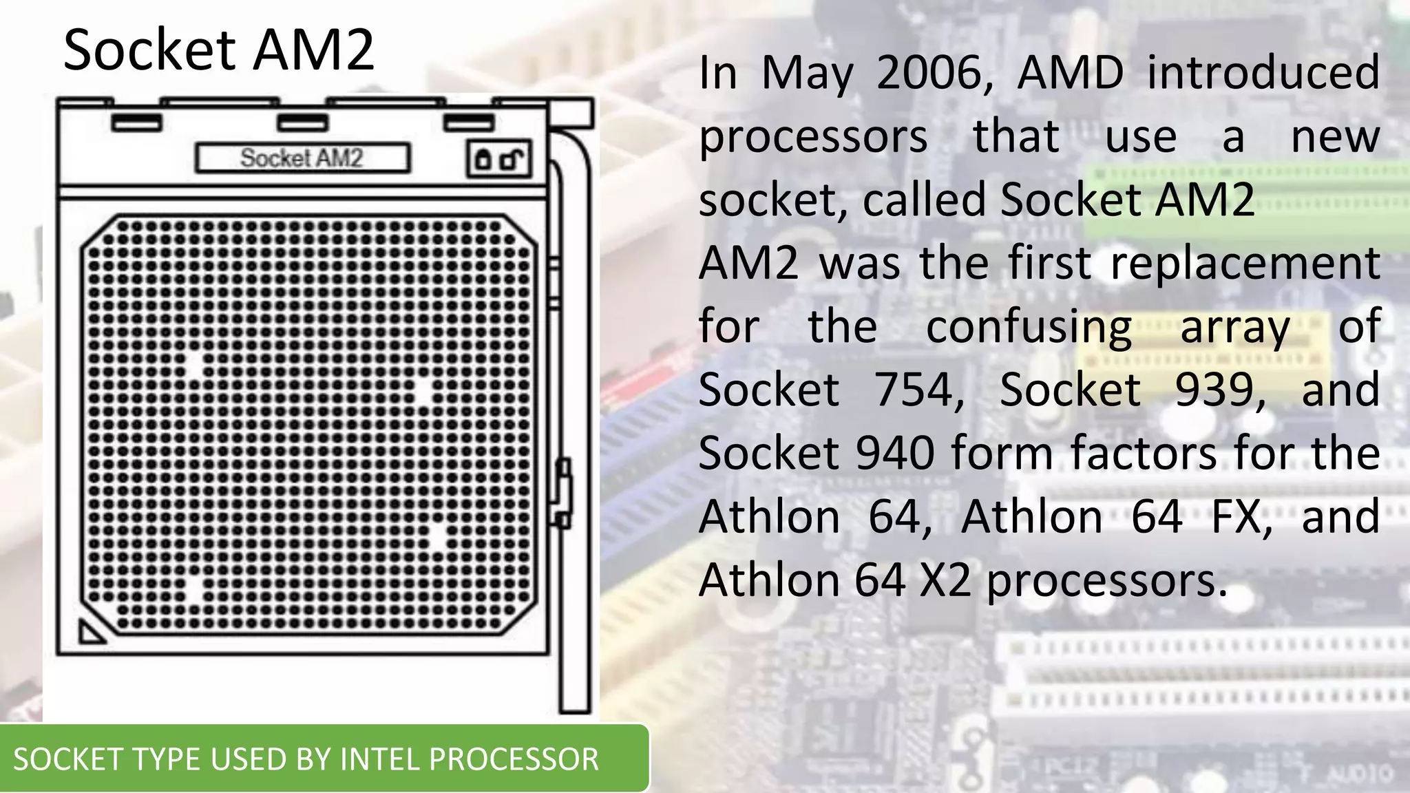 In May 2006, AMD introduced
processors that use a new
socket, called Socket AM2
AM2 was the first replacement
for the confusing array of
Socket 754, Socket 939, and
Socket 940 form factors for the
Athlon 64, Athlon 64 FX, and
Athlon 64 X2 processors.
Socket AM2
SOCKET TYPE USED BY INTEL PROCESSOR
 