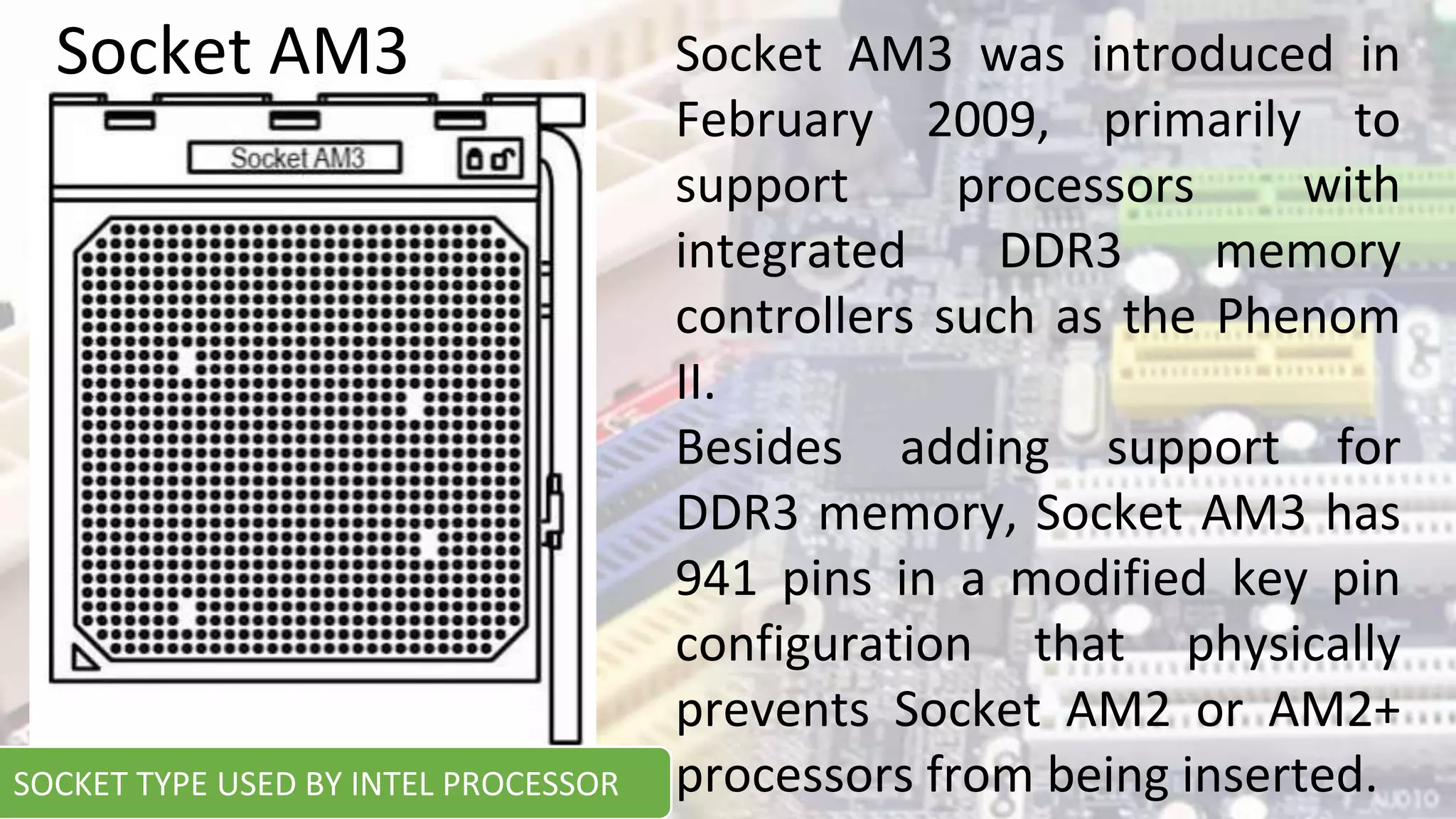 Socket AM3 was introduced in
February 2009, primarily to
support processors with
integrated DDR3 memory
controllers such as the Phenom
II.
Besides adding support for
DDR3 memory, Socket AM3 has
941 pins in a modified key pin
configuration that physically
prevents Socket AM2 or AM2+
processors from being inserted.
Socket AM3
SOCKET TYPE USED BY INTEL PROCESSOR
 