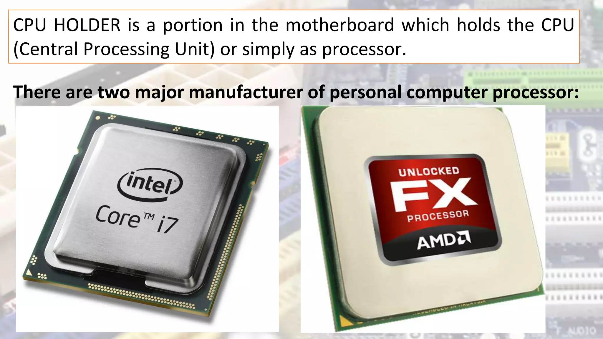 CPU HOLDER is a portion in the motherboard which holds the CPU
(Central Processing Unit) or simply as processor.
There are two major manufacturer of personal computer processor:
 