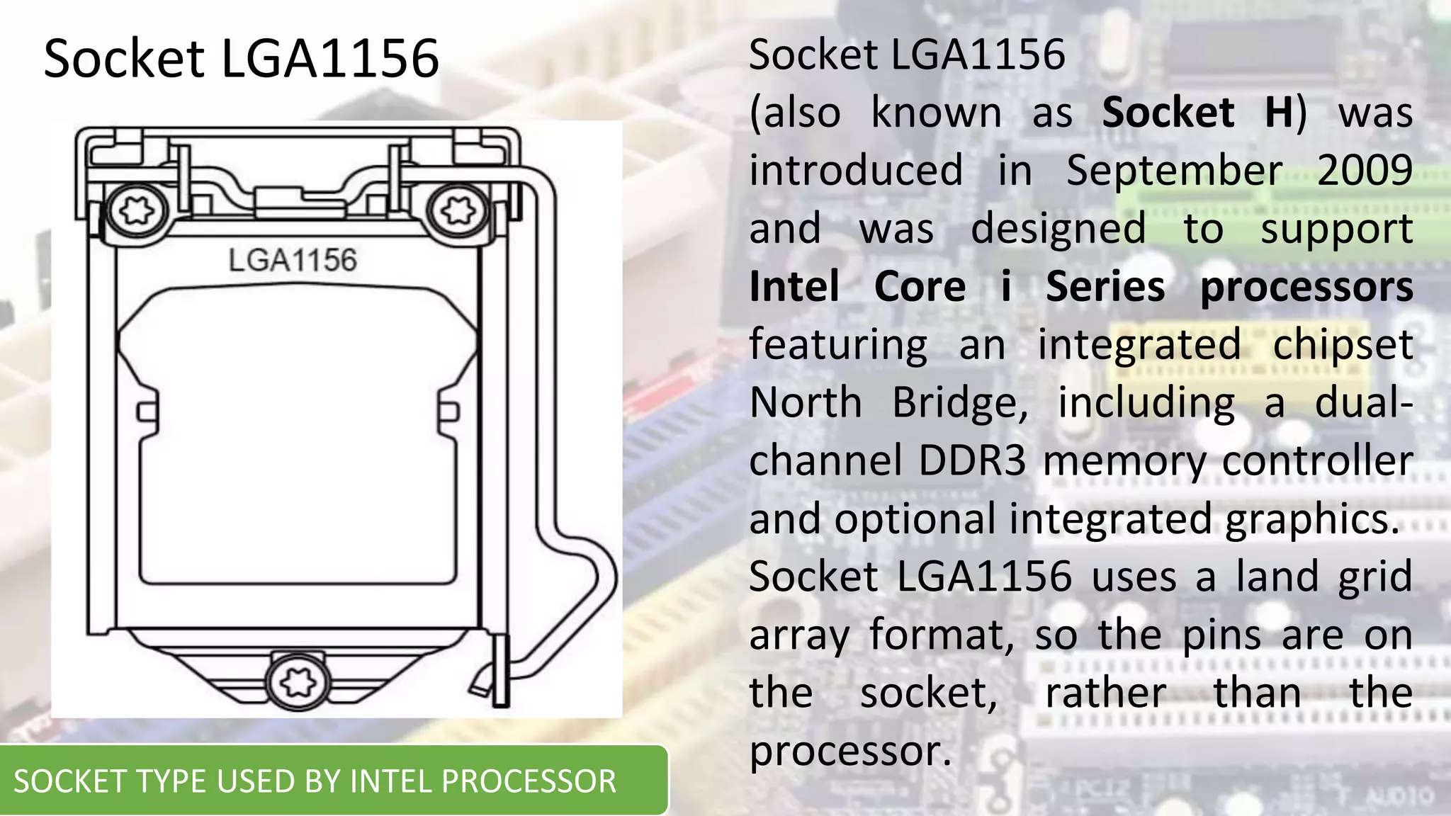 Socket LGA1156 Socket LGA1156
(also known as Socket H) was
introduced in September 2009
and was designed to support
Intel Core i Series processors
featuring an integrated chipset
North Bridge, including a dual-
channel DDR3 memory controller
and optional integrated graphics.
Socket LGA1156 uses a land grid
array format, so the pins are on
the socket, rather than the
processor.
SOCKET TYPE USED BY INTEL PROCESSOR
 