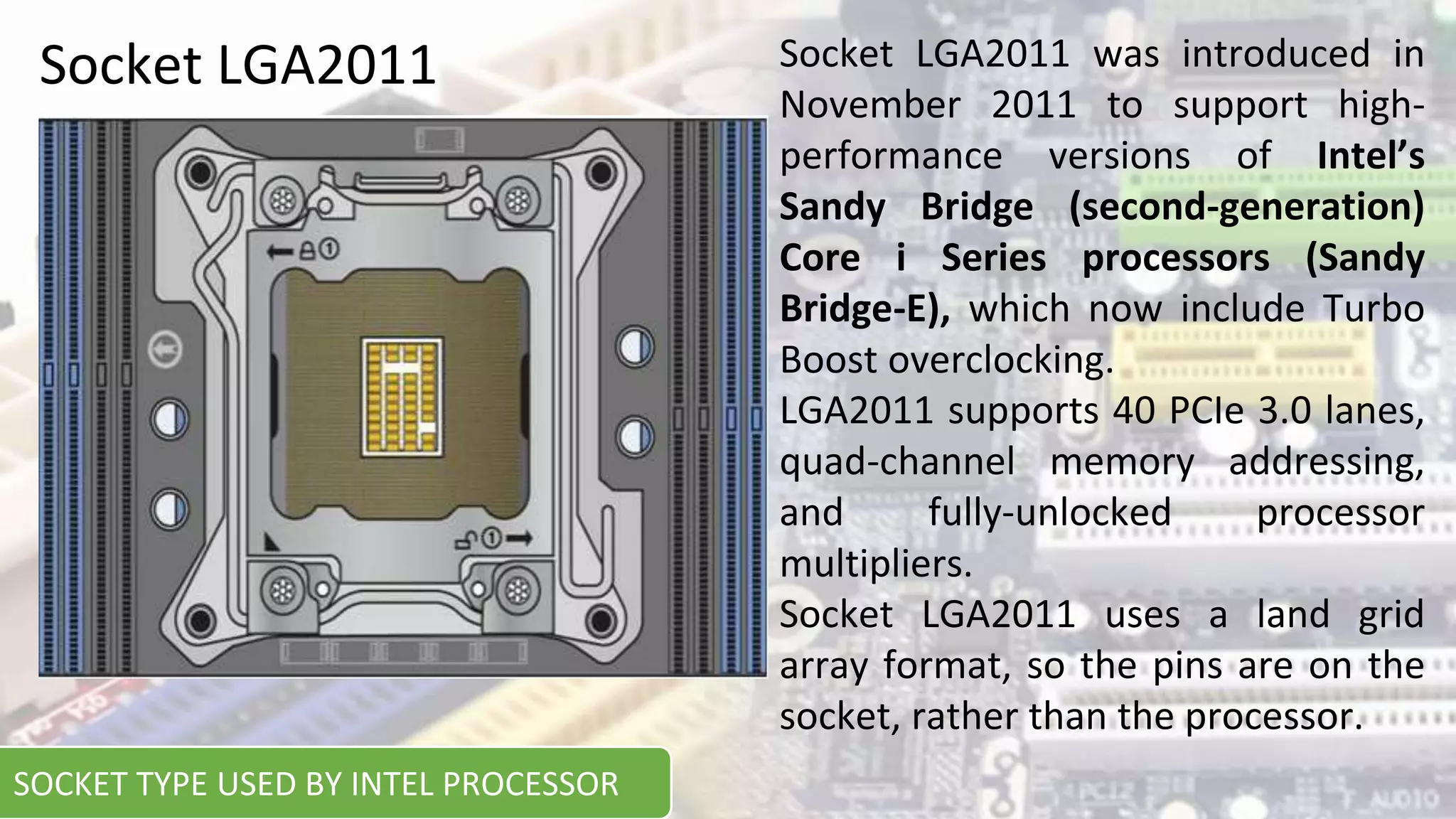 Socket LGA2011 Socket LGA2011 was introduced in
November 2011 to support high-
performance versions of Intel’s
Sandy Bridge (second-generation)
Core i Series processors (Sandy
Bridge-E), which now include Turbo
Boost overclocking.
LGA2011 supports 40 PCIe 3.0 lanes,
quad-channel memory addressing,
and fully-unlocked processor
multipliers.
Socket LGA2011 uses a land grid
array format, so the pins are on the
socket, rather than the processor.
SOCKET TYPE USED BY INTEL PROCESSOR
 