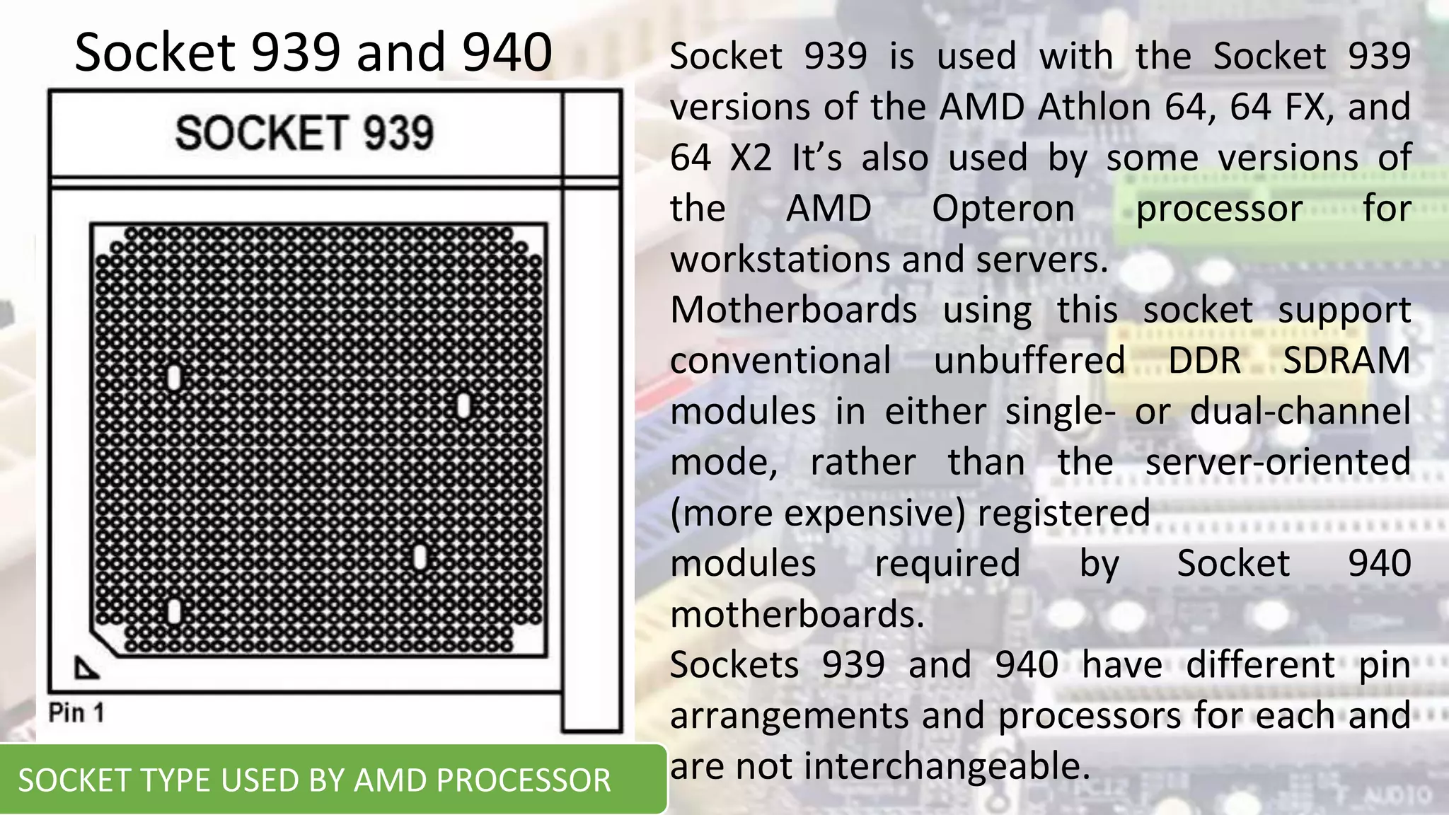 Socket 939 and 940 Socket 939 is used with the Socket 939
versions of the AMD Athlon 64, 64 FX, and
64 X2 It’s also used by some versions of
the AMD Opteron processor for
workstations and servers.
Motherboards using this socket support
conventional unbuffered DDR SDRAM
modules in either single- or dual-channel
mode, rather than the server-oriented
(more expensive) registered
modules required by Socket 940
motherboards.
Sockets 939 and 940 have different pin
arrangements and processors for each and
are not interchangeable.
SOCKET TYPE USED BY AMD PROCESSOR
 