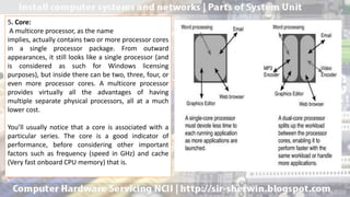 5. Core:
A multicore processor, as the name
implies, actually contains two or more processor cores
in a single processor package. From outward
appearances, it still looks like a single processor (and
is considered as such for Windows licensing
purposes), but inside there can be two, three, four, or
even more processor cores. A multicore processor
provides virtually all the advantages of having
multiple separate physical processors, all at a much
lower cost.
You’ll usually notice that a core is associated with a
particular series. The core is a good indicator of
performance, before considering other important
factors such as frequency (speed in GHz) and cache
(Very fast onboard CPU memory) that is.
 