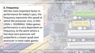 6. Frequency:
Still the most important factor in
performance for today’s cpus, the
frequency represents the speed at
which the processor runs, in GHz
(1GHz = 1024MHz). Video games
performance is very dependent on
frequency, to the point where a
fast dual-core processor will
outperform a slower quad-core
processor in most video games
 