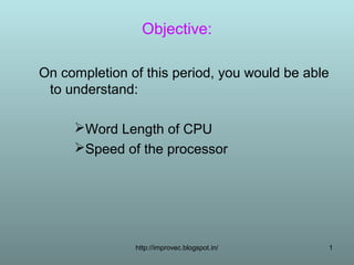Objective:

On completion of this period, you would be able
 to understand:

     Word Length of CPU
     Speed of the processor




               http://improvec.blogspot.in/   1
 