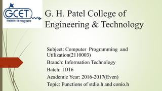 G. H. Patel College of
Engineering & Technology
Subject: Computer Programming and
Utilization(2110003)
Branch: Information Technology
Batch: 1D16
Academic Year: 2016-2017(Even)
Topic: Functions of stdio.h and conio.h
 