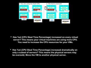 • Has %st (CPU Steal Time Percentage) increased on every virtual
server? This means your virtual machines are using more CPU.
You need to increase the CPU resources for your VMs.
• Has %st (CPU Steal Time Percentage) increased dramatically on
only a subset of servers? This means the physical servers may
be oversold. Move the VM to another physical server.
 