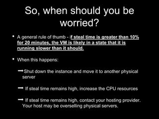 So, when should you be
worried?
• A general rule of thumb - if steal time is greater than 10%
for 20 minutes, the VM is likely in a state that it is
running slower than it should.
• When this happens:
➡Shut down the instance and move it to another physical
server
➡ If steal time remains high, increase the CPU resources
➡ If steal time remains high, contact your hosting provider.
Your host may be overselling physical servers.
 