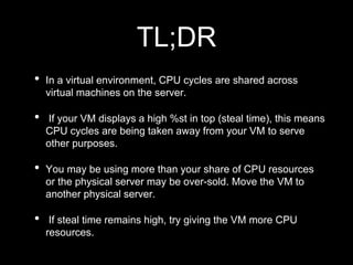 TL;DR
• In a virtual environment, CPU cycles are shared across
virtual machines on the server.
• If your VM displays a high %st in top (steal time), this means
CPU cycles are being taken away from your VM to serve
other purposes.
• You may be using more than your share of CPU resources
or the physical server may be over-sold. Move the VM to
another physical server.
• If steal time remains high, try giving the VM more CPU
resources.
 
