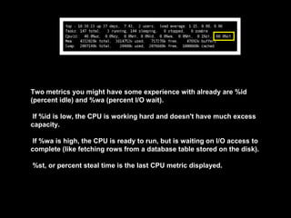Two metrics you might have some experience with already are %id
(percent idle) and %wa (percent I/O wait).
If %id is low, the CPU is working hard and doesn't have much excess
capacity.
If %wa is high, the CPU is ready to run, but is waiting on I/O access to
complete (like fetching rows from a database table stored on the disk).
%st, or percent steal time is the last CPU metric displayed.
 