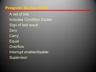 Program Status Word
• A set of bits
• Includes Condition Codes
• Sign of last result
• Zero
• Carry
• Equal
• Overflow
• Interrupt enable/disable
• Supervisor
 
