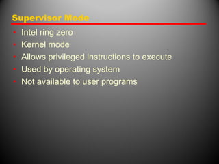 Supervisor Mode
• Intel ring zero
• Kernel mode
• Allows privileged instructions to execute
• Used by operating system
• Not available to user programs
 